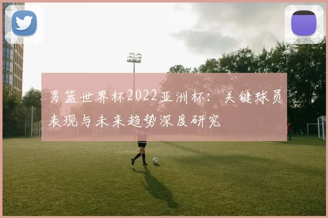 男篮世界杯2022亚洲杯:关键球员表现与未来趋势深度研究