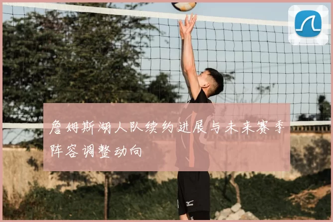 詹姆斯湖人队续约进展与未来赛季阵容调整动向
