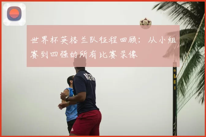 世界杯英格兰队征程回顾：从小组赛到四强的所有比赛录像
