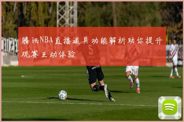 腾讯NBA直播道具功能解析助你提升观赛互动体验