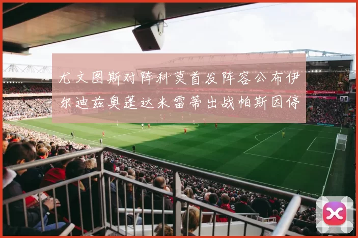 尤文图斯对阵科莫首发阵容公布伊尔迪兹奥蓬达米雷蒂出战帕斯因停赛缺席