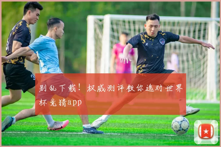 别乱下载！权威测评教你选对世界杯竞猜app