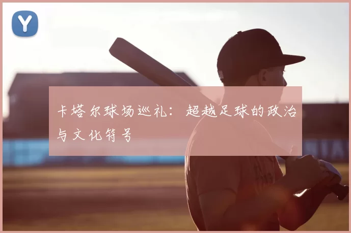 卡塔尔球场巡礼：超越足球的政治与文化符号