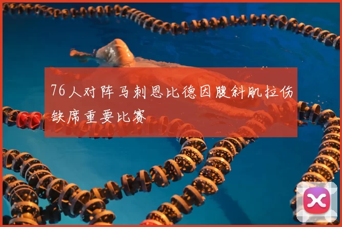 76人对阵马刺恩比德因腹斜肌拉伤缺席重要比赛