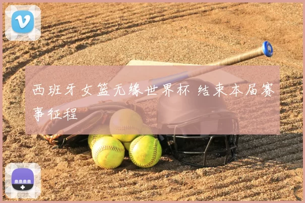 西班牙女篮无缘世界杯 结束本届赛事征程