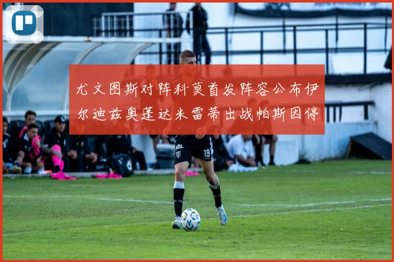 尤文图斯对阵科莫首发阵容公布伊尔迪兹奥蓬达米雷蒂出战帕斯因停赛缺席