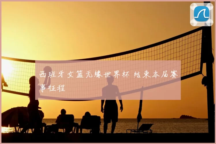 西班牙女篮无缘世界杯 结束本届赛事征程