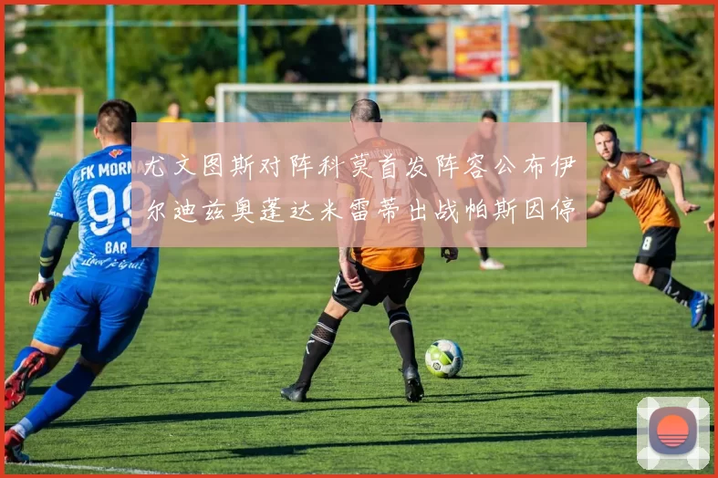 尤文图斯对阵科莫首发阵容公布伊尔迪兹奥蓬达米雷蒂出战帕斯因停赛缺席