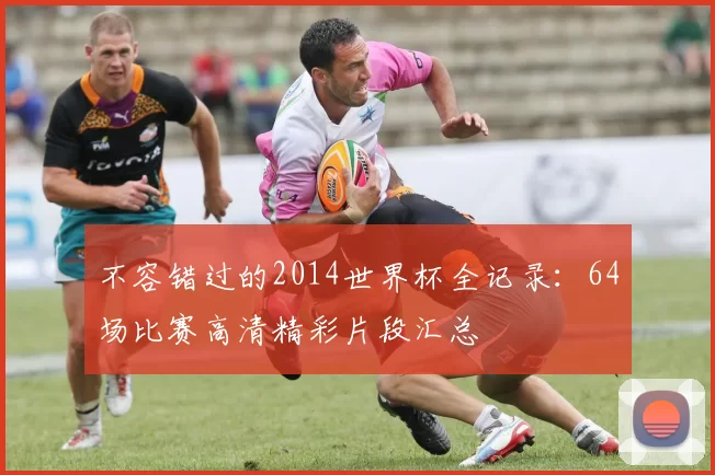 不容错过的2014世界杯全记录：64场比赛高清精彩片段汇总