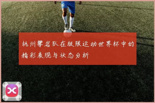 杭州攀岩队在极限运动世界杯中的精彩表现与状态分析