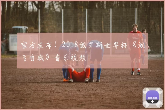 官方发布!2018俄罗斯世界杯《放飞自我》音乐视频