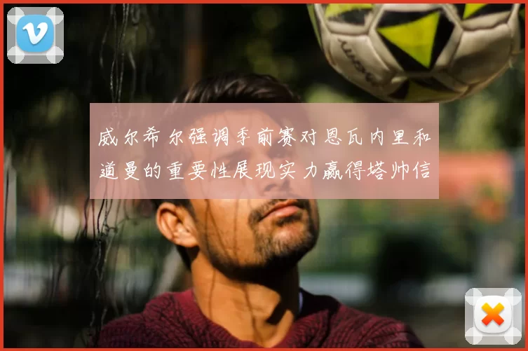 威尔希尔强调季前赛对恩瓦内里和道曼的重要性展现实力赢得塔帅信任