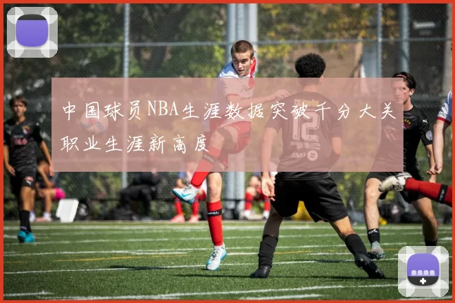 中国球员NBA生涯数据突破千分大关职业生涯新高度
