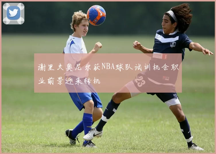谢里夫奥尼尔获NBA球队试训机会职业前景迎来转机