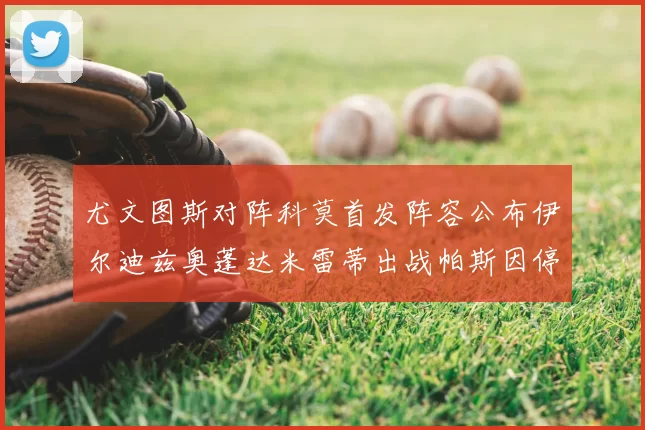 尤文图斯对阵科莫首发阵容公布伊尔迪兹奥蓬达米雷蒂出战帕斯因停赛缺席