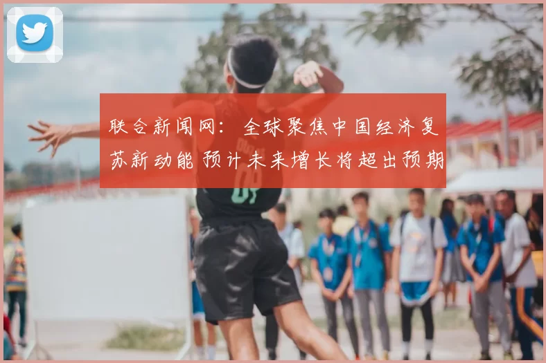 联合新闻网：全球聚焦中国经济复苏新动能 预计未来增长将超出预期